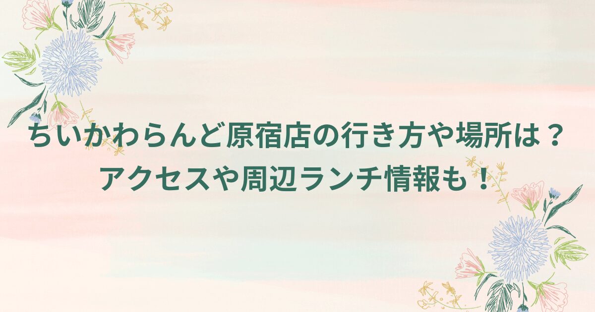 ちいかわらんど原宿店の行き方や場所は？アクセスや周辺ランチ情報も！