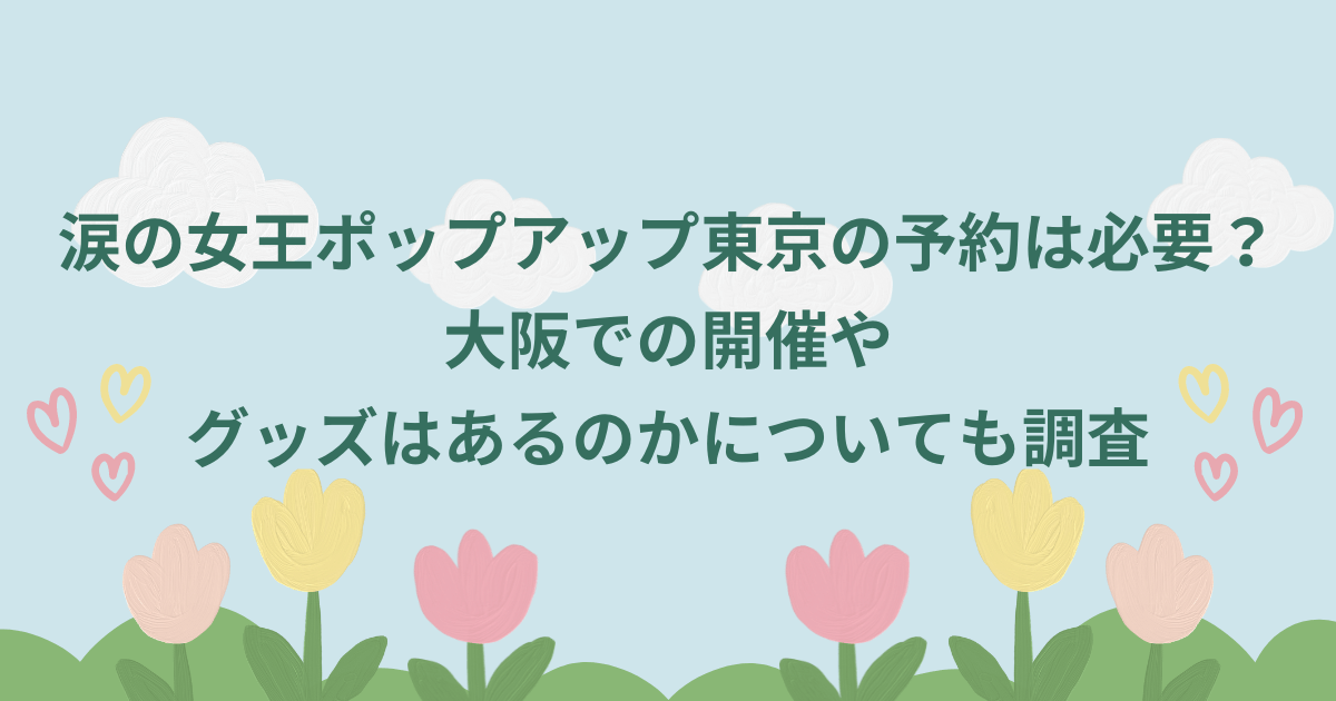 涙の女王ポップアップ東京の予約は必要？大阪での開催やグッズはあるのかについても調査